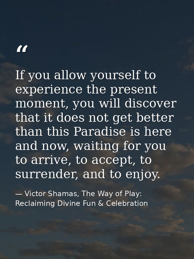 If you allow yourself to experience the present moment, you will discover that it does not get better than this Paradise — Victor Shamas, The Way of Play: Reclaiming Divine Fun & Celebration