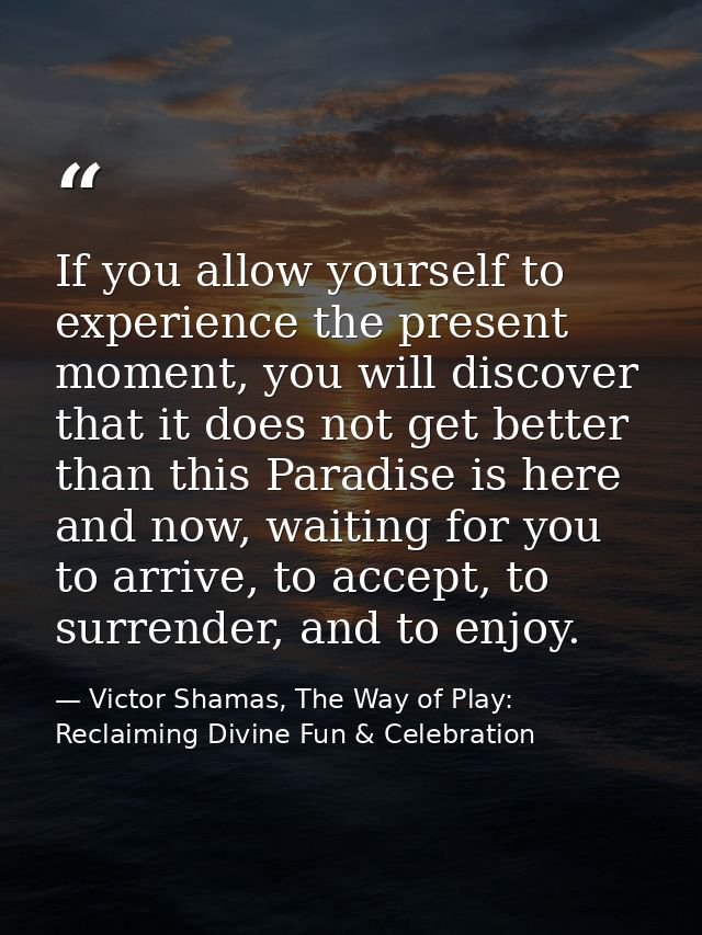 If you allow yourself to experience the present moment, you will discover that it does not get better than this Paradise — Victor Shamas, The Way of Play: Reclaiming Divine Fun & Celebration