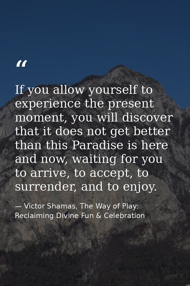If you allow yourself to experience the present moment, you will discover that it does not get better than this Paradise — Victor Shamas, The Way of Play: Reclaiming Divine Fun & Celebration