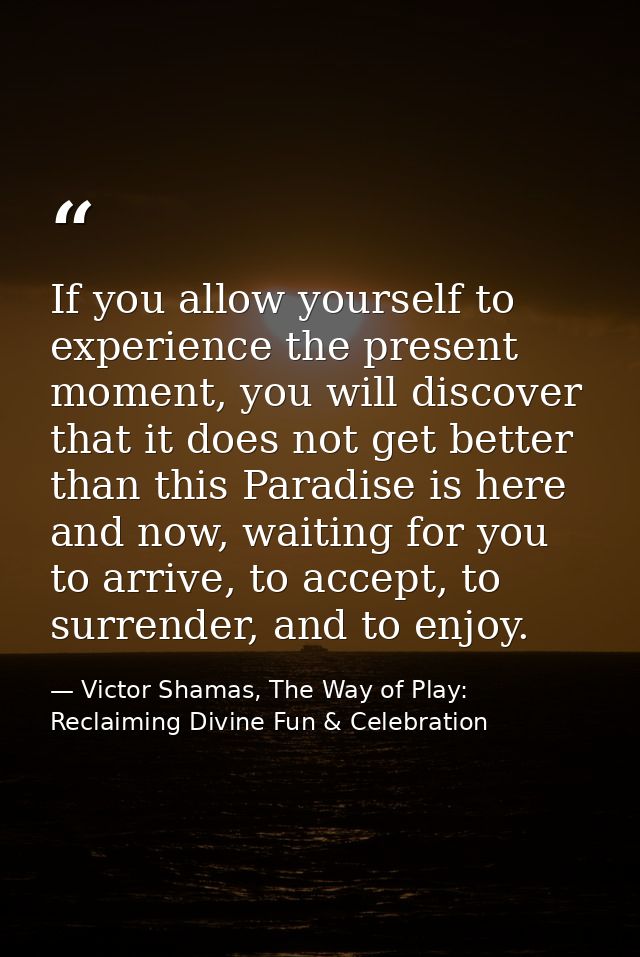 If you allow yourself to experience the present moment, you will discover that it does not get better than this Paradise — Victor Shamas, The Way of Play: Reclaiming Divine Fun & Celebration