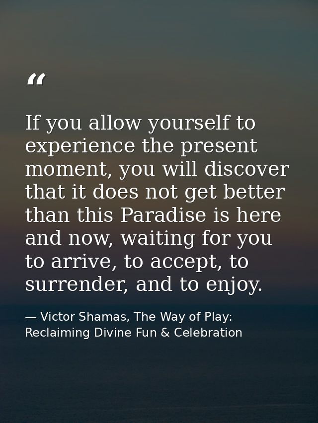 If you allow yourself to experience the present moment, you will discover that it does not get better than this Paradise — Victor Shamas, The Way of Play: Reclaiming Divine Fun & Celebration