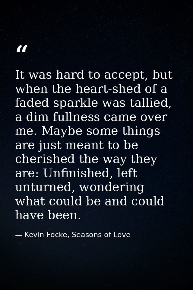 It was hard to accept, but when the heart-shed of a faded sparkle was tallied, a dim fullness came over me. Maybe some t — Kevin Focke, Seasons of Love