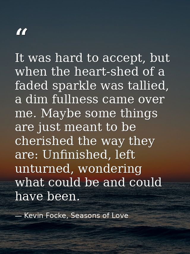 It was hard to accept, but when the heart-shed of a faded sparkle was tallied, a dim fullness came over me. Maybe some t — Kevin Focke, Seasons of Love