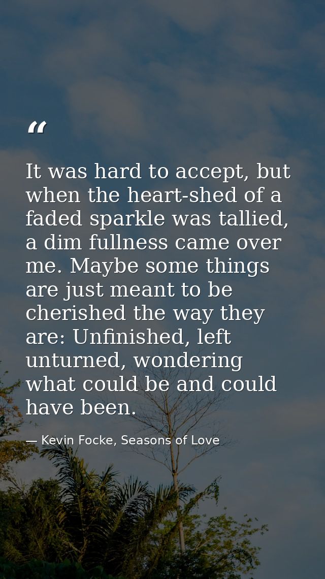 It was hard to accept, but when the heart-shed of a faded sparkle was tallied, a dim fullness came over me. Maybe some t — Kevin Focke, Seasons of Love