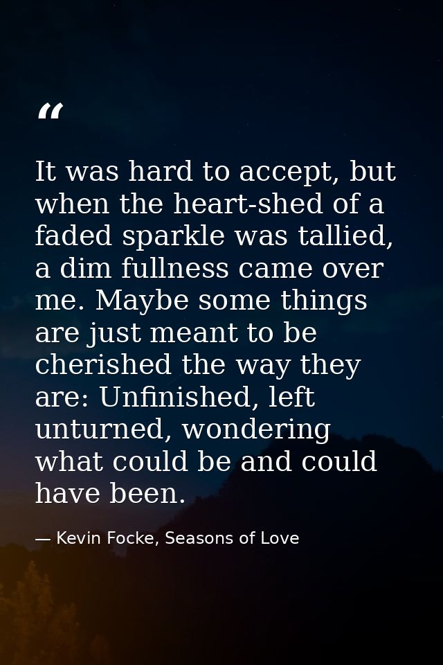 It was hard to accept, but when the heart-shed of a faded sparkle was tallied, a dim fullness came over me. Maybe some t — Kevin Focke, Seasons of Love