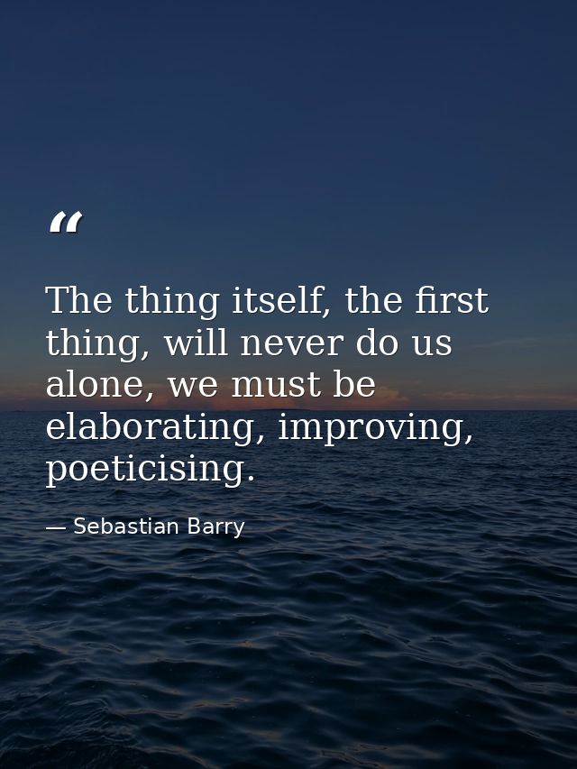 The thing itself, the first thing, will never do us alone, we must be elaborating, improving, poeticising. — Sebastian Barry