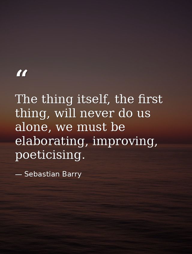 The thing itself, the first thing, will never do us alone, we must be elaborating, improving, poeticising. — Sebastian Barry