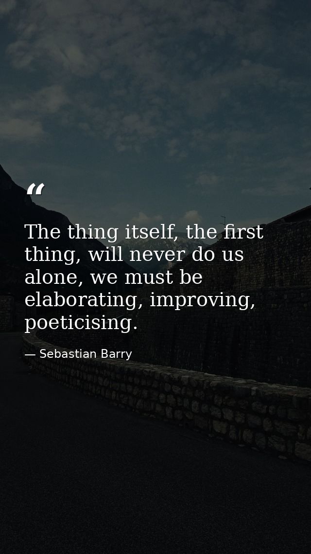 The thing itself, the first thing, will never do us alone, we must be elaborating, improving, poeticising. — Sebastian Barry