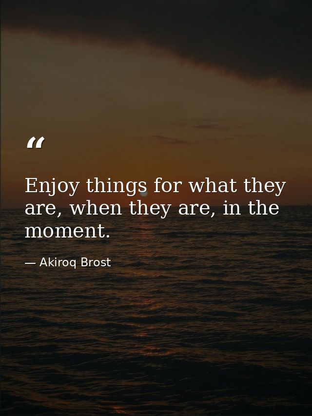 Enjoy things for what they are, when they are, in the moment. — Akiroq Brost