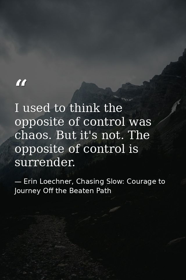 I used to think the opposite of control was chaos. But it's not. The opposite of control is surrender. — Erin Loechner, Chasing Slow: Courage to Journey Off the Beaten Path