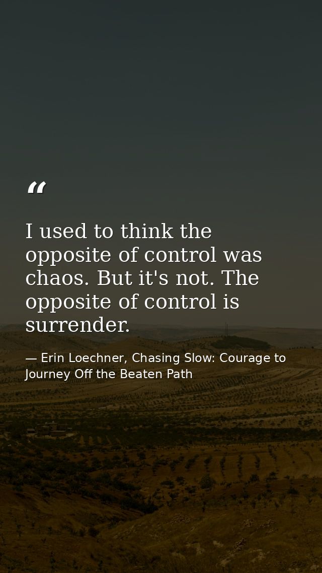 I used to think the opposite of control was chaos. But it's not. The opposite of control is surrender. — Erin Loechner, Chasing Slow: Courage to Journey Off the Beaten Path