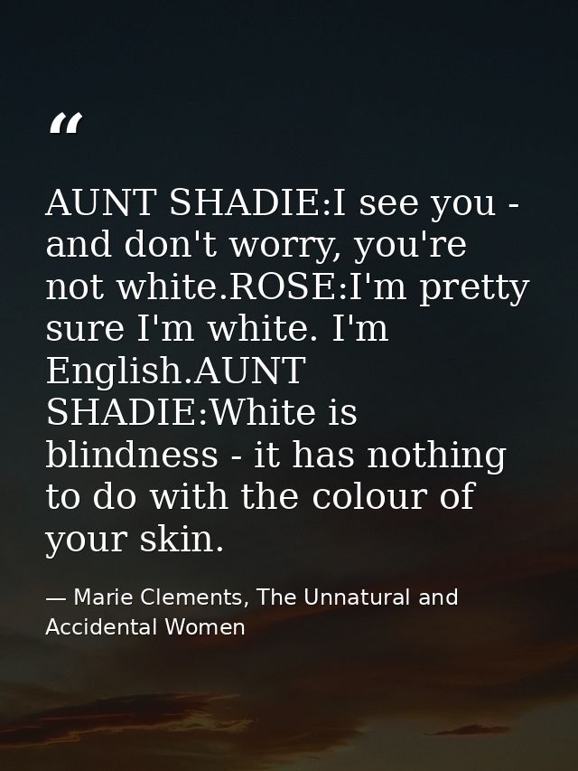 AUNT SHADIE:I see you - and don't worry, you're not white.ROSE:I'm pretty sure I'm white. I'm English.AUNT SHADIE:White  — Marie Clements, The Unnatural and Accidental Women
