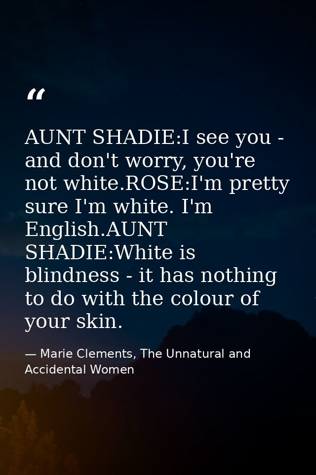 AUNT SHADIE:I see you - and don't worry, you're not white.ROSE:I'm pretty sure I'm white. I'm English.AUNT SHADIE:White  — Marie Clements, The Unnatural and Accidental Women