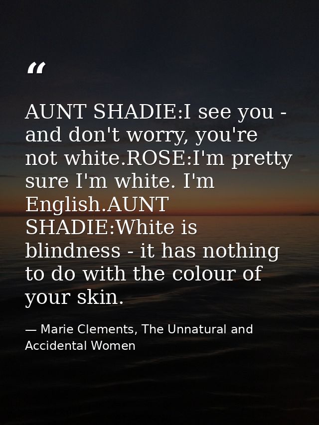 AUNT SHADIE:I see you - and don't worry, you're not white.ROSE:I'm pretty sure I'm white. I'm English.AUNT SHADIE:White  — Marie Clements, The Unnatural and Accidental Women