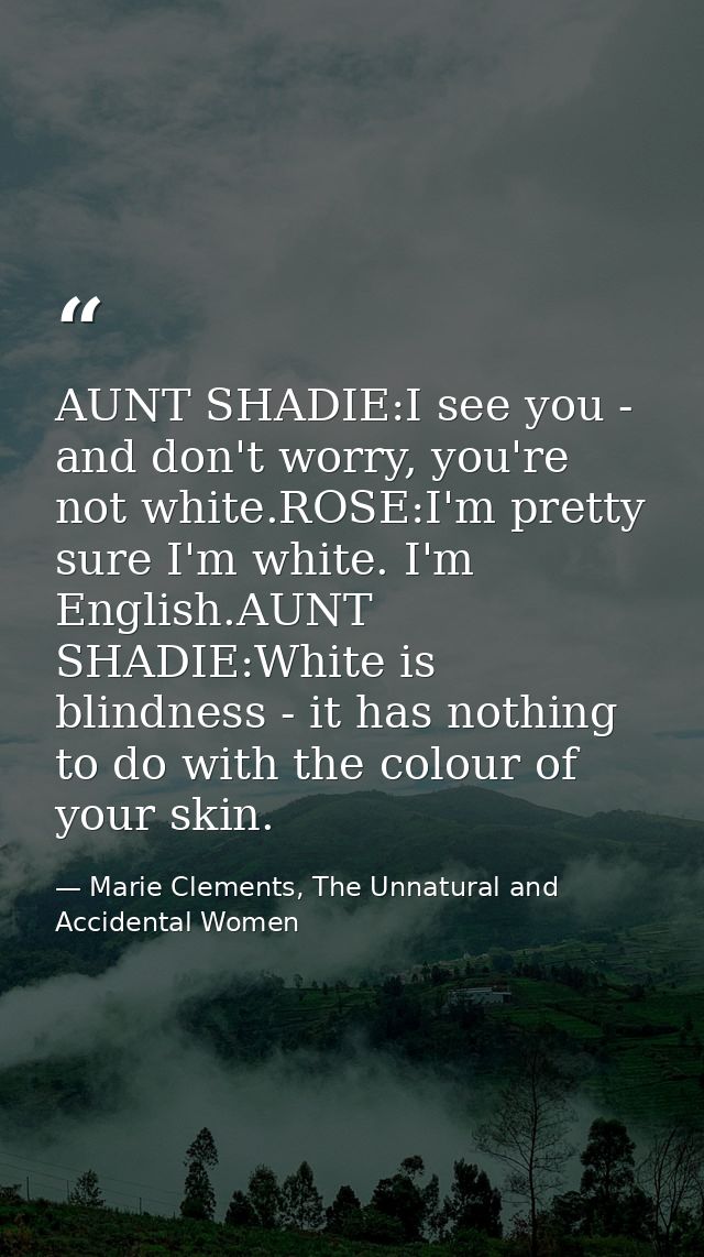 AUNT SHADIE:I see you - and don't worry, you're not white.ROSE:I'm pretty sure I'm white. I'm English.AUNT SHADIE:White  — Marie Clements, The Unnatural and Accidental Women