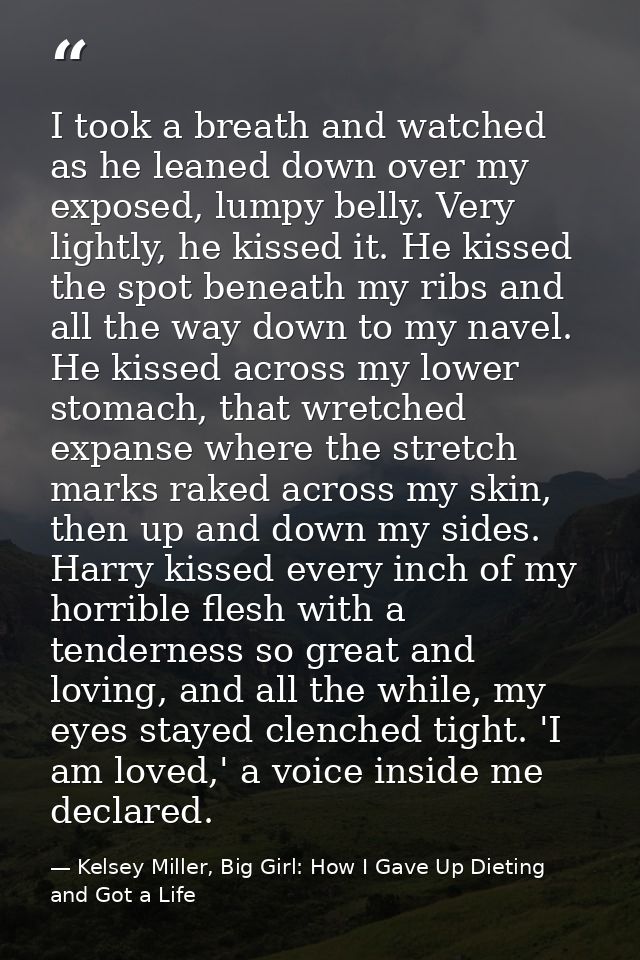 I took a breath and watched as he leaned down over my exposed, lumpy belly. Very lightly, he kissed it. He kissed the sp — Kelsey Miller, Big Girl: How I Gave Up Dieting and Got a Life