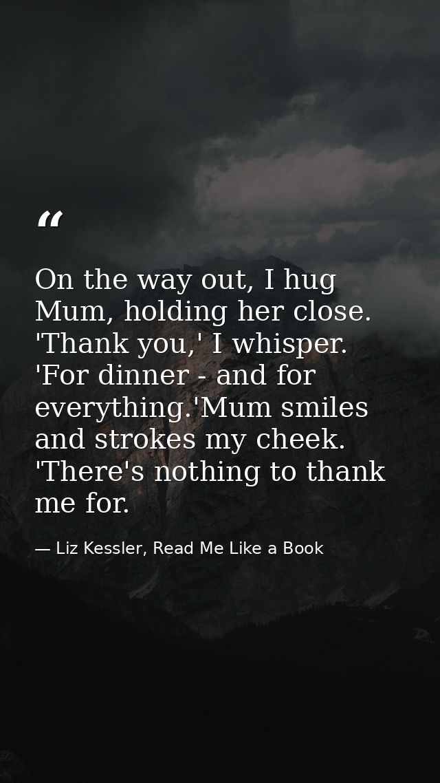 On the way out, I hug Mum, holding her close. 'Thank you,' I whisper. 'For dinner - and for everything.'Mum smiles and s — Liz Kessler, Read Me Like a Book
