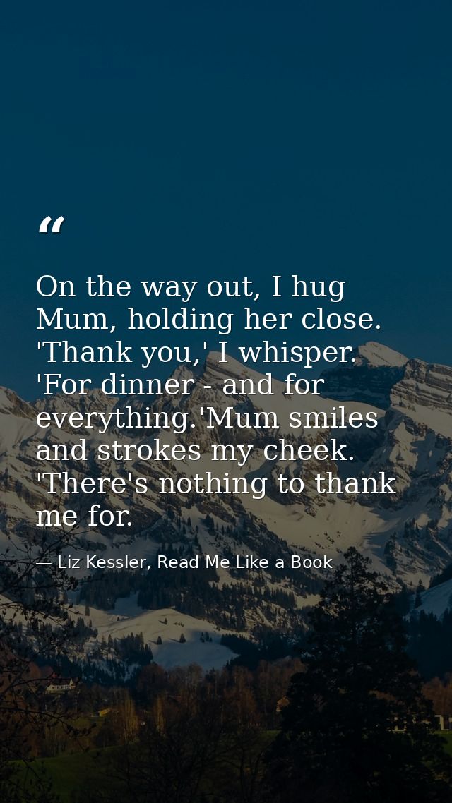 On the way out, I hug Mum, holding her close. 'Thank you,' I whisper. 'For dinner - and for everything.'Mum smiles and s — Liz Kessler, Read Me Like a Book
