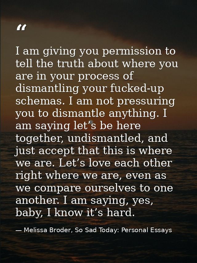 I am giving you permission to tell the truth about where you are in your process of dismantling your fucked-up schemas.  — Melissa Broder, So Sad Today: Personal Essays