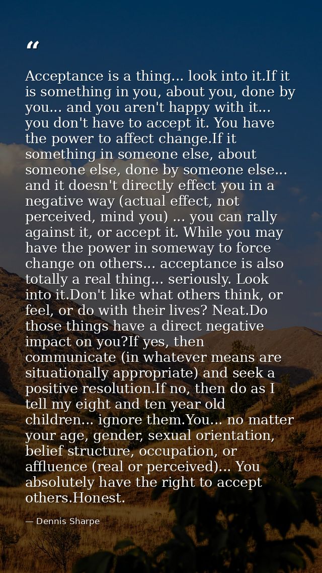 Acceptance is a thing... look into it.If it is something in you, about you, done by you... and you aren't happy with it. — Dennis Sharpe