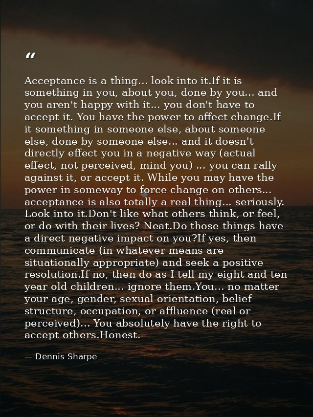 Acceptance is a thing... look into it.If it is something in you, about you, done by you... and you aren't happy with it. — Dennis Sharpe