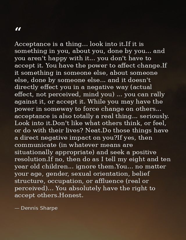 Acceptance is a thing... look into it.If it is something in you, about you, done by you... and you aren't happy with it. — Dennis Sharpe