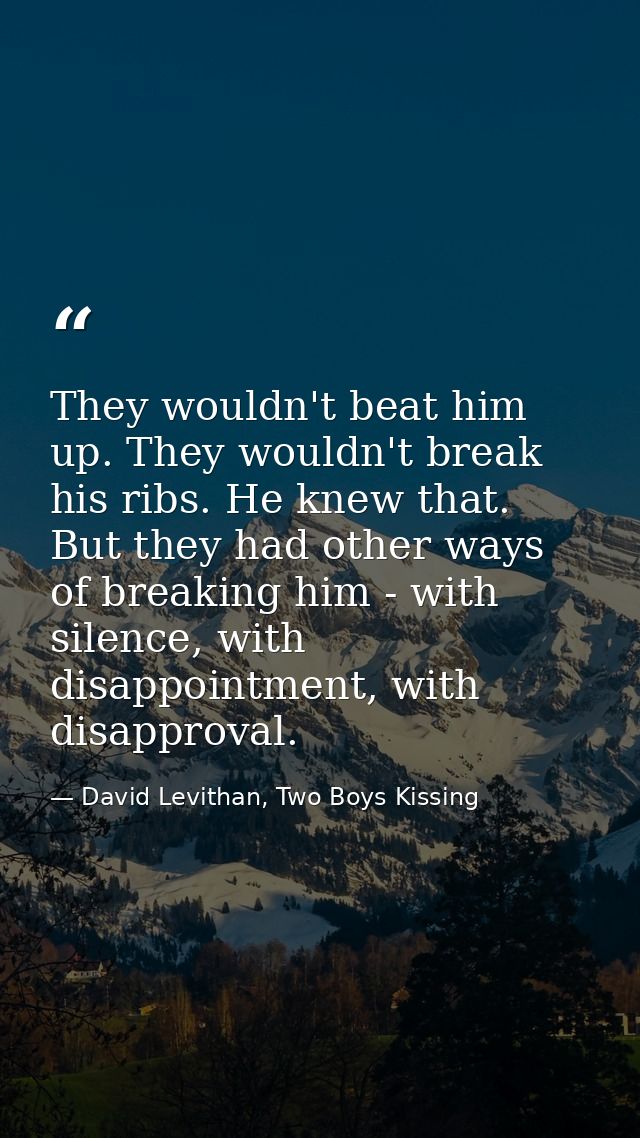 They wouldn't beat him up. They wouldn't break his ribs. He knew that. But they had other ways of breaking him - with si — David Levithan, Two Boys Kissing
