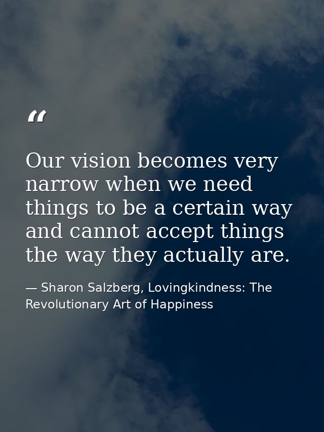 Our vision becomes very narrow when we need things to be a certain way and cannot accept things the way they actually ar — Sharon Salzberg, Lovingkindness: The Revolutionary Art of Happiness