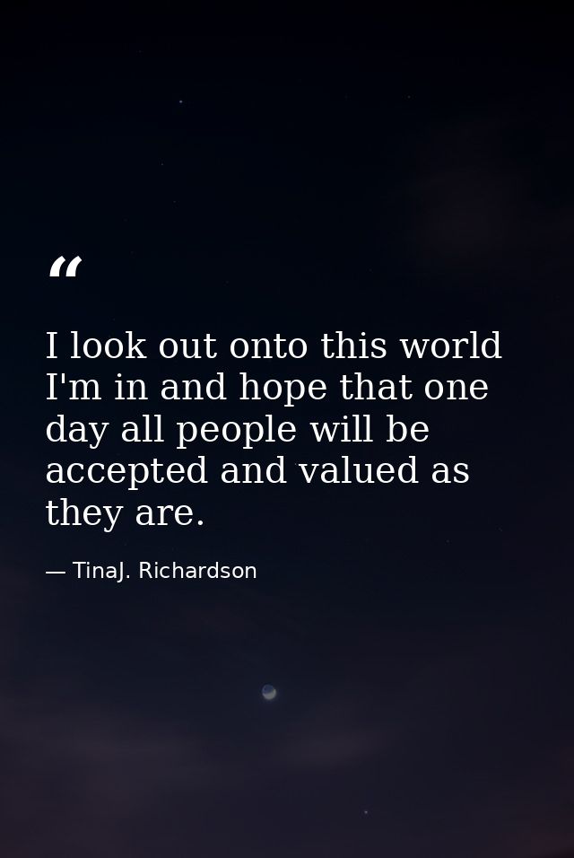 I look out onto this world I'm in and hope that one day all people will be accepted and valued as they are. — TinaJ. Richardson