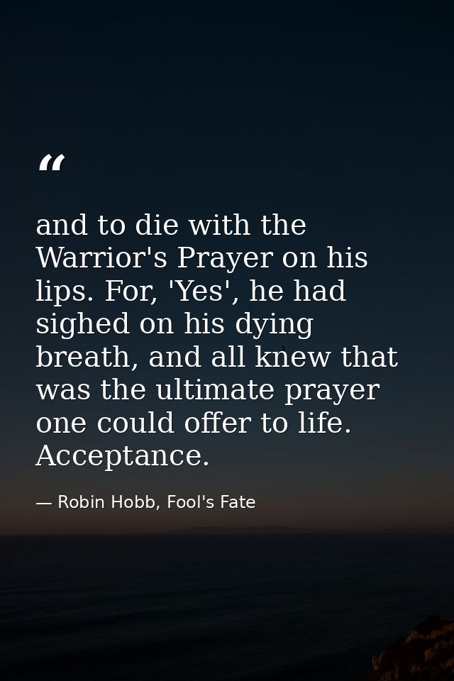 and to die with the Warrior's Prayer on his lips. For, 'Yes', he had sighed on his dying breath, and all knew that was t — Robin Hobb, Fool's Fate
