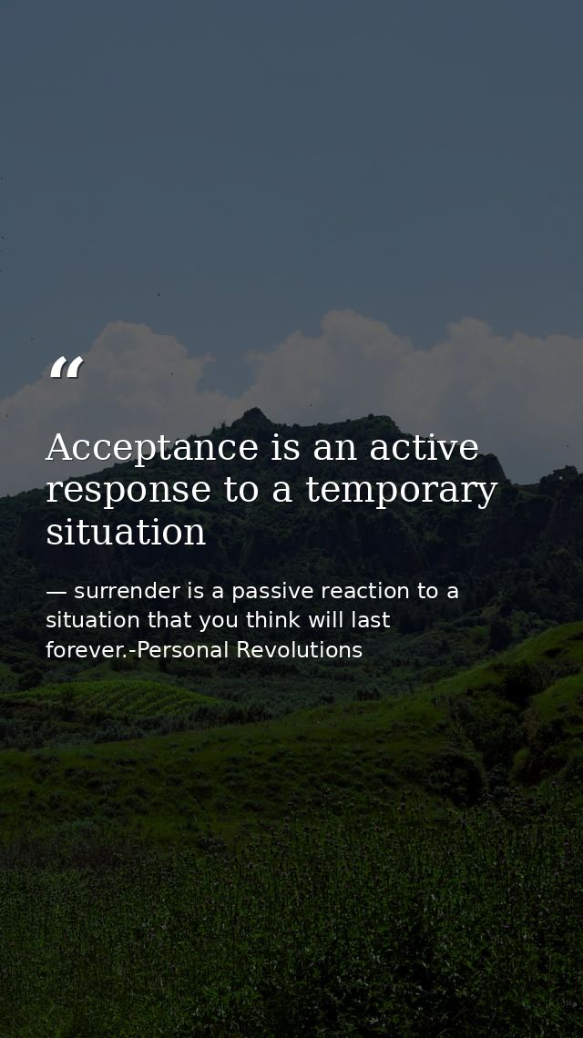 Acceptance is an active response to a temporary situation — surrender is a passive reaction to a situation that you think will last forever.-Personal Revolutions