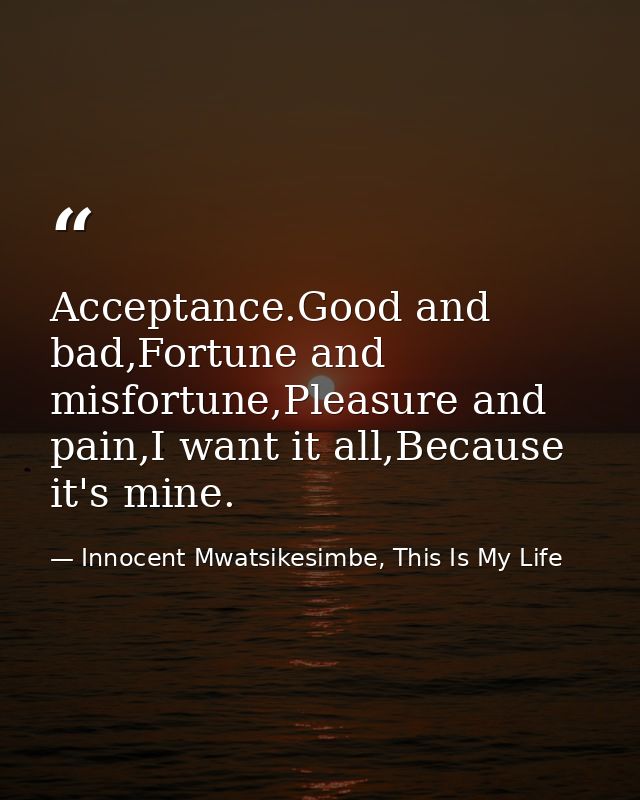 Acceptance.Good and bad,Fortune and misfortune,Pleasure and pain,I want it all,Because it's mine. — Innocent Mwatsikesimbe, This Is My Life