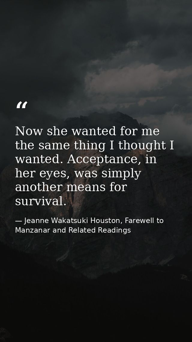 Now she wanted for me the same thing I thought I wanted. Acceptance, in her eyes, was simply another means for survival. — Jeanne Wakatsuki Houston, Farewell to Manzanar and Related Readings