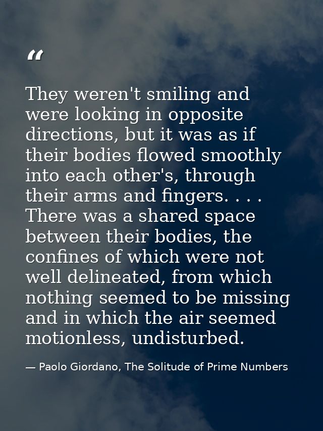 They weren't smiling and were looking in opposite directions, but it was as if their bodies flowed smoothly into each ot — Paolo Giordano, The Solitude of Prime Numbers
