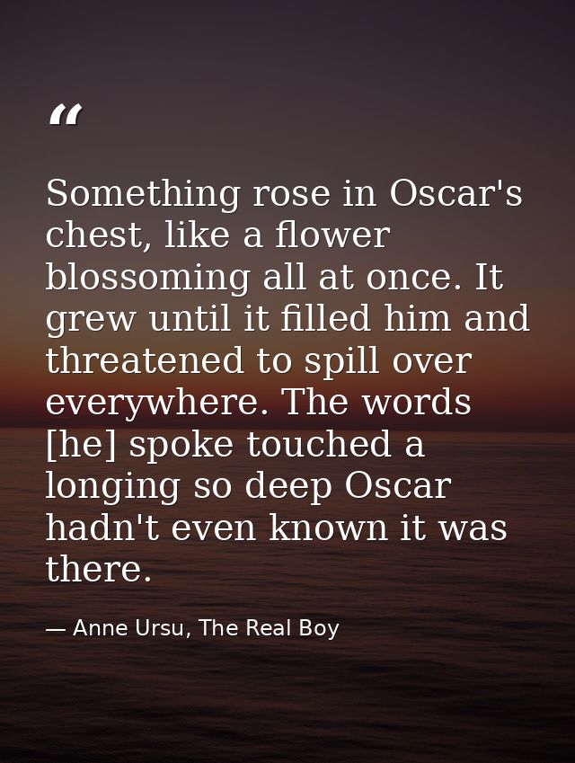 Something rose in Oscar's chest, like a flower blossoming all at once. It grew until it filled him and threatened to spi — Anne Ursu, The Real Boy