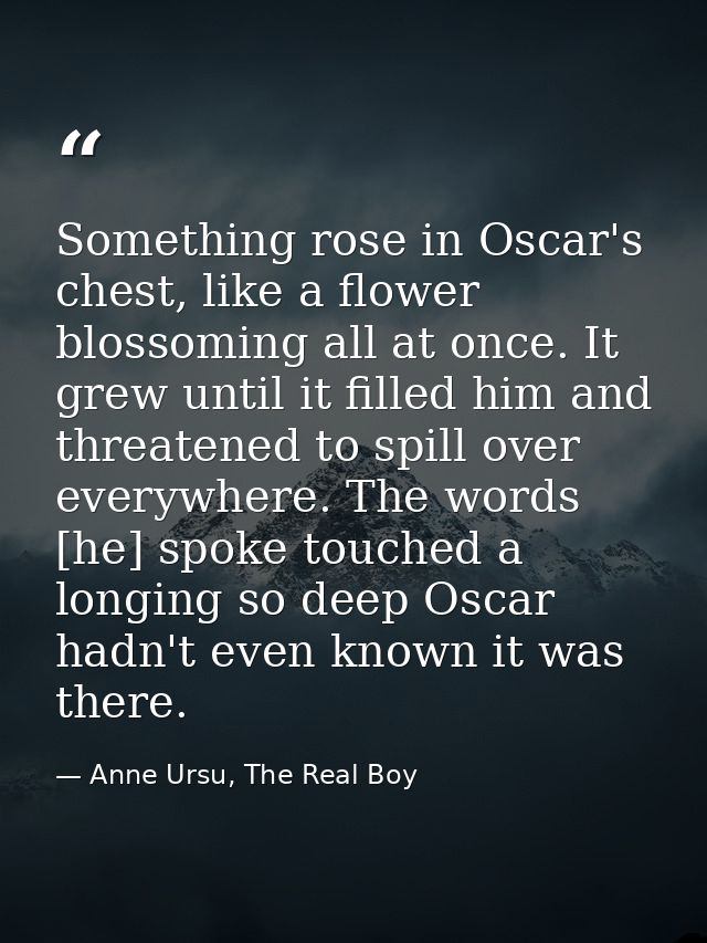 Something rose in Oscar's chest, like a flower blossoming all at once. It grew until it filled him and threatened to spi — Anne Ursu, The Real Boy