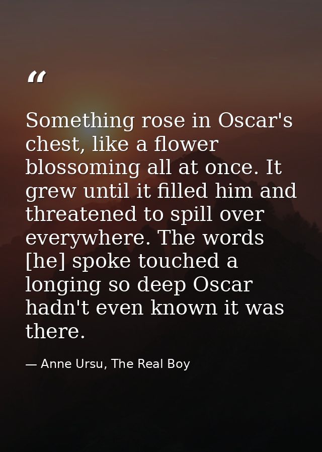 Something rose in Oscar's chest, like a flower blossoming all at once. It grew until it filled him and threatened to spi — Anne Ursu, The Real Boy