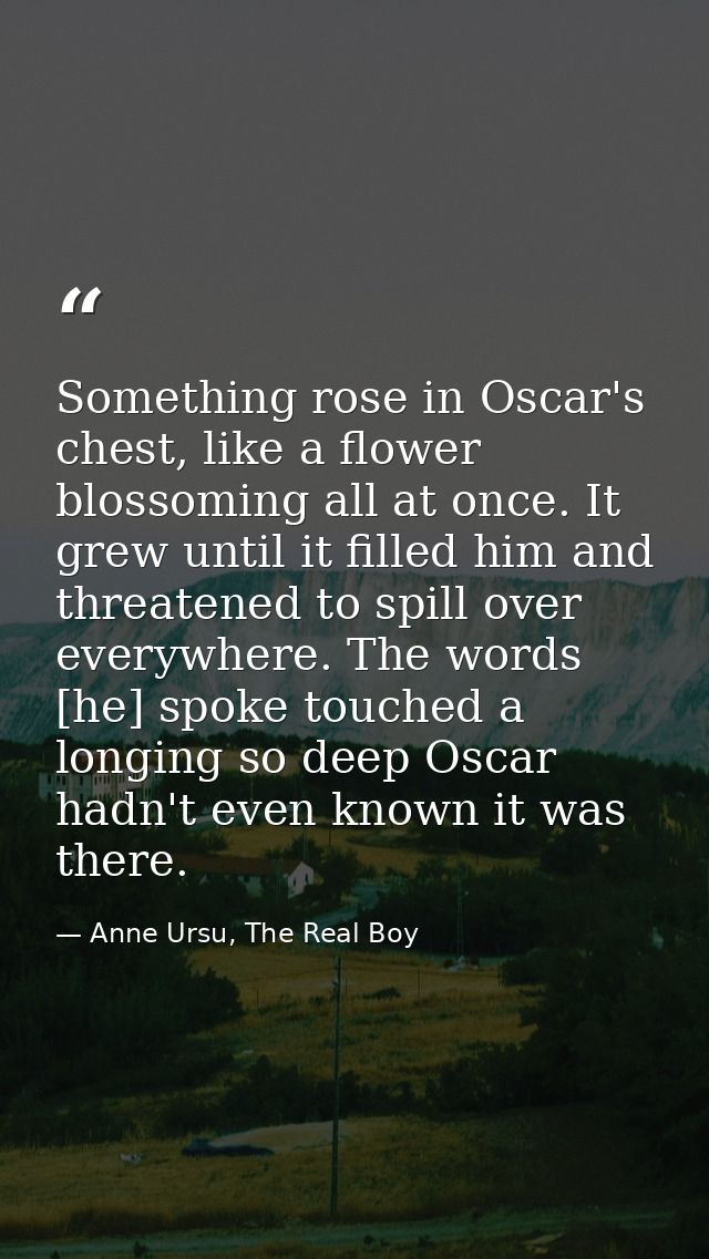 Something rose in Oscar's chest, like a flower blossoming all at once. It grew until it filled him and threatened to spi — Anne Ursu, The Real Boy