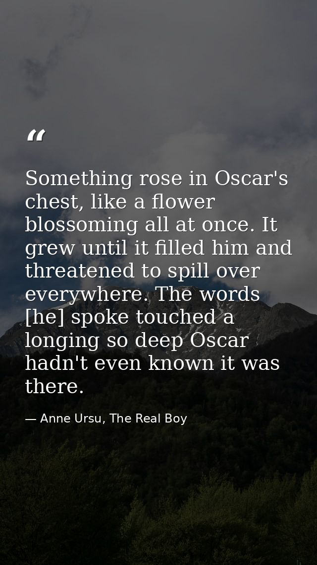 Something rose in Oscar's chest, like a flower blossoming all at once. It grew until it filled him and threatened to spi — Anne Ursu, The Real Boy