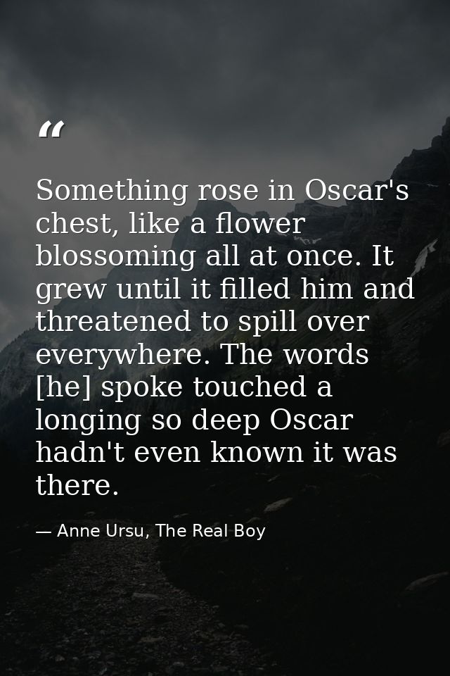 Something rose in Oscar's chest, like a flower blossoming all at once. It grew until it filled him and threatened to spi — Anne Ursu, The Real Boy