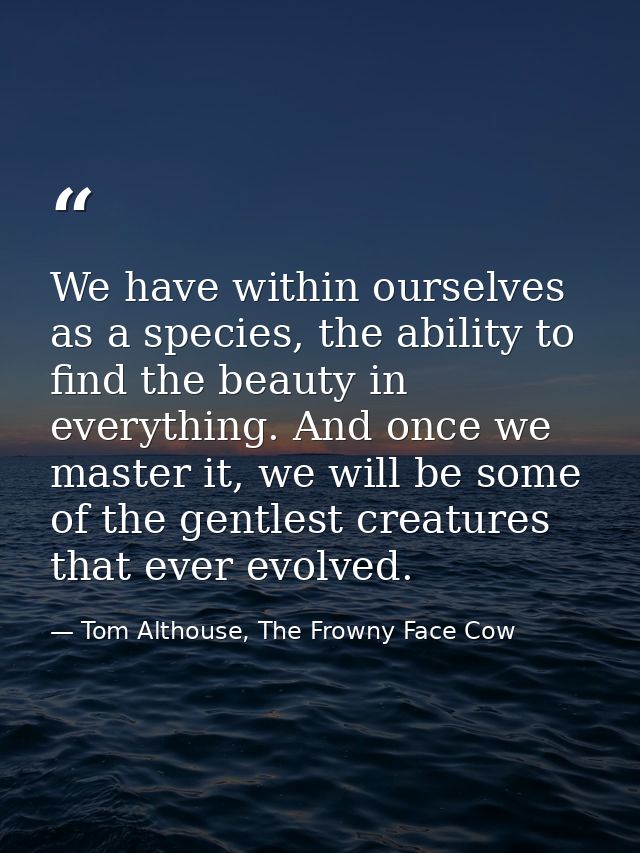 We have within ourselves as a species, the ability to find the beauty in everything. And once we master it, we will be s — Tom Althouse, The Frowny Face Cow