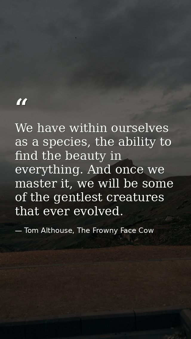 We have within ourselves as a species, the ability to find the beauty in everything. And once we master it, we will be s — Tom Althouse, The Frowny Face Cow