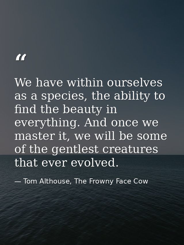 We have within ourselves as a species, the ability to find the beauty in everything. And once we master it, we will be s — Tom Althouse, The Frowny Face Cow