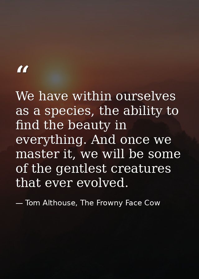 We have within ourselves as a species, the ability to find the beauty in everything. And once we master it, we will be s — Tom Althouse, The Frowny Face Cow