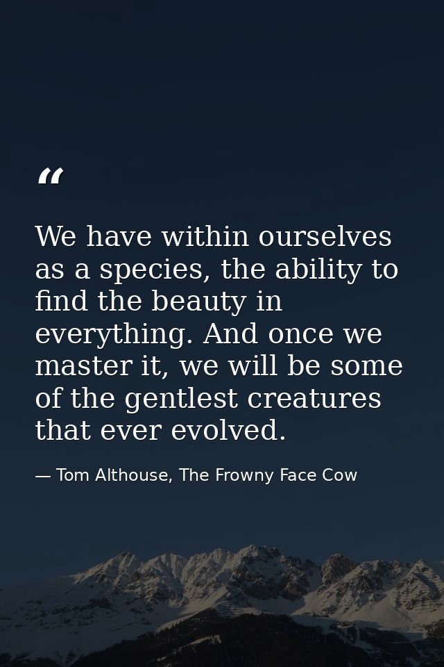 We have within ourselves as a species, the ability to find the beauty in everything. And once we master it, we will be s — Tom Althouse, The Frowny Face Cow