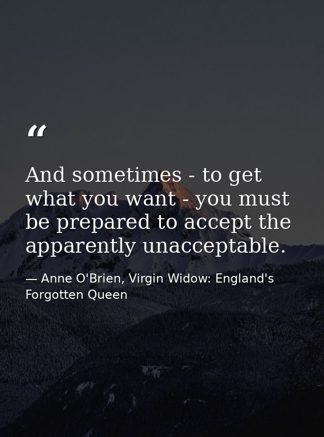 And sometimes - to get what you want - you must be prepared to accept the apparently unacceptable. — Anne O'Brien, Virgin Widow: England's Forgotten Queen