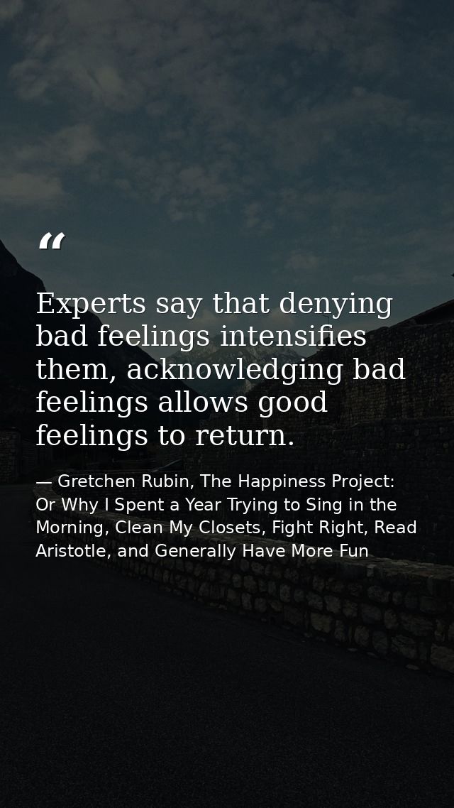Experts say that denying bad feelings intensifies them, acknowledging bad feelings allows good feelings to return. — Gretchen Rubin, The Happiness Project: Or Why I Spent a Year Trying to Sing in the Morning, Clean My Closets, Fight Right, Read Aristotle, and Generally Have More Fun