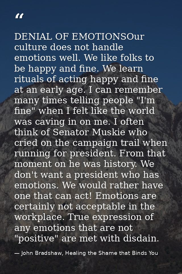 DENIAL OF EMOTIONSOur culture does not handle emotions well. We like folks to be happy and fine. We learn rituals of act — John Bradshaw, Healing the Shame that Binds You