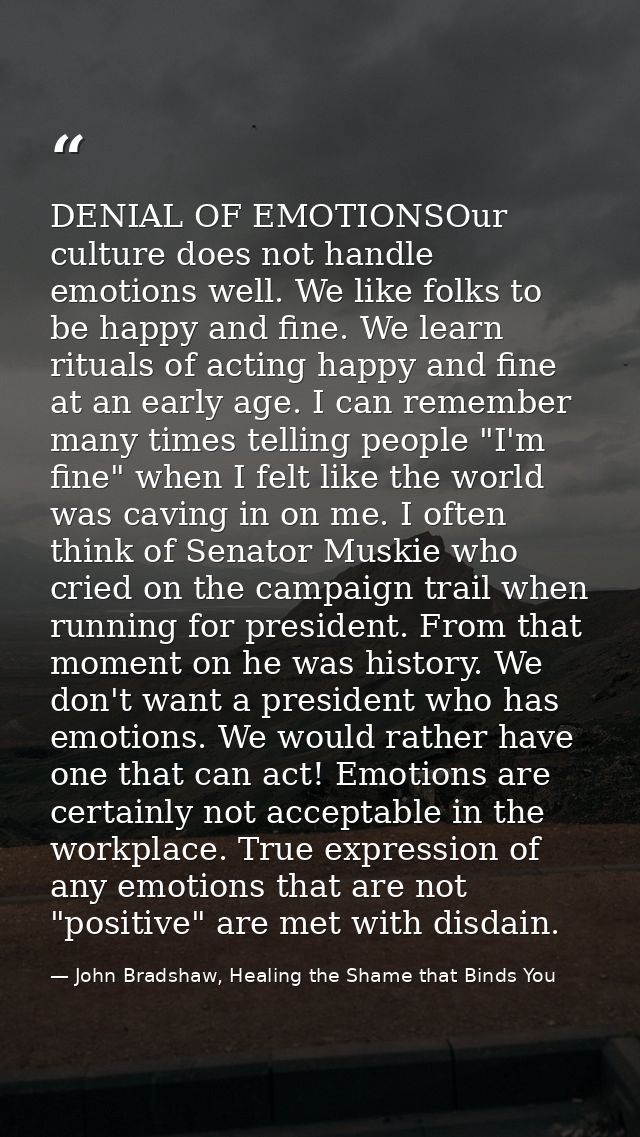 DENIAL OF EMOTIONSOur culture does not handle emotions well. We like folks to be happy and fine. We learn rituals of act — John Bradshaw, Healing the Shame that Binds You