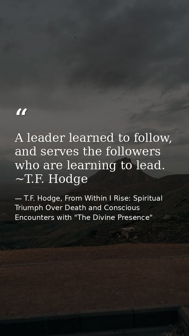 A leader learned to follow, and serves the followers who are learning to lead. ~T.F. Hodge — T.F. Hodge, From Within I Rise: Spiritual Triumph Over Death and Conscious Encounters with "The Divine Presence"